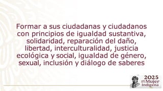 Formar a sus ciudadanas y ciudadanos
con principios de igualdad sustantiva,
solidaridad, reparación del daño,
libertad, interculturalidad, justicia
ecológica y social, igualdad de género,
sexual, inclusión y diálogo de saberes
 