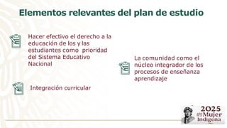 La comunidad como el
núcleo integrador de los
procesos de enseñanza
aprendizaje
Hacer efectivo el derecho a la
educación de los y las
estudiantes como prioridad
del Sistema Educativo
Nacional
Elementos relevantes del plan de estudio
Integración curricular
 