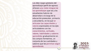 Los diez rasgos globales del
aprendizaje (perfil de egreso)
ofrecen una visión integral de
los aprendizajes que las y los
estudiantes habrán de
desarrollar a lo largo de la
educación preescolar, primaria
y secundaria, en los que se
articulan las capacidades y
valores expresados en los ejes
articuladores con los
conocimientos, actitudes,
valores, habilidades y saberes
aprendidos gradualmente en
los campos formativos, un
conjunto de las cualidades y
saberes que les permitan seguir
aprendiendo.
 