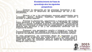 • Centrar la educación en los procesos formativos y en
concordancia con el desarrollo de aprendizaje de las y los
estudiantes.
• Ofrecer a las y los estudiantes mayores posibilidades para
consolidar, aplicar, integrar, modificar, profundizar, construir o
acceder a nuevos saberes.
• Priorizar la planeación, seguimiento y evaluación del trabajo
entre docentes a lo largo del tiempo, con la finalidad de realizar
cambios o ajustes conforme avance el estudiantado. Consecuencia
de ello será favorecer el desarrollo de capacidades y apropiación de
saberes que permitan a las y los estudiantes continuar con su
trayectoria escolar.
• Promover una perspectiva amplia e integral a través de
planteamientos que den sentido y ayuden a comprender, explicar
y aplicar los saberes, procedimientos y valores de diversos campos.
En esta perspectiva, los contenidos dejan de responder a una
especialización progresiva por asignaturas y se articulan junto a
situaciones que son relevantes para el sujeto y la comunidad a
partir de puntos de conexión comunes entre las disciplinas que
integran cada campo.
El establecimiento de Fases de
aprendizaje abre las siguientes
perspectivas:
 
