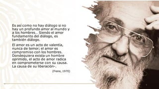 Es así como no hay diálogo si no
hay un profundo amor al mundo y
a los hombres… Siendo el amor
fundamento del diálogo, es
también diálogo.
El amor es un acto de valentía,
nunca de temor; el amor es
compromiso con los hombres.
Dondequiera exista un hombre
oprimido, el acto de amor radica
en comprometerse con su causa.
La causa de su liberación-.
(Freire, 1970)
4 4
 