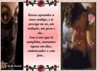 Quero aprender a voar contigo, e te persigo no ar, em rodopio, em gozo e cio...  Sou a ave que te completa, voaremos agora em duo, sintonizados e sem frio...  