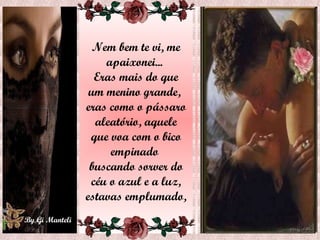 Nem bem te vi, me apaixonei...  Eras mais do que um menino grande,  eras como o pássaro aleatório, aquele que voa com o bico empinado  buscando sorver do céu o azul e a luz, estavas emplumado,  