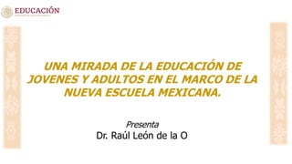 UNA MIRADA DE LA EDUCACIÓN DE
JOVENES Y ADULTOS EN EL MARCO DE LA
NUEVA ESCUELA MEXICANA.
Presenta
Dr. Raúl León de la O
 