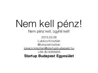 Nem kell pénz!
Nem pénz kell, ügyfél kell!
2015.02.09
Lukács Krisztián
@lukacskrisztian
lukacs.krisztian@startupbudapest.hu
+36-30-9256635
Startup Budapest Egyesület
 
