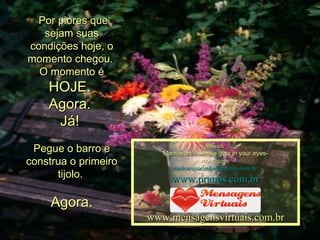   Por piores que sejam suas condições hoje, o momento chegou.  O momento é  HOJE.  Agora.  Já!    Pegue o barro e construa o primeiro tijolo.  Agora. Música: Mantovani - Smoke gets in your eyes- montagem: [email_address]   www.pranos.com.br www.mensagensvirtuais.com.br 