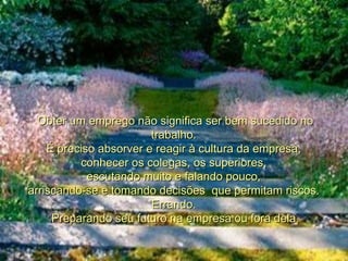Obter um emprego não significa ser bem sucedido no trabalho.  É preciso absorver e reagir à cultura da empresa,  conhecer os colegas, os superiores,  escutando muito e falando pouco,  arriscando-se e tomando decisões  que permitam riscos.  Errando.  Preparando seu futuro na empresa ou fora dela. 