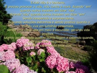 Existir não é o bastante.  É preciso provocar a vida, indo contra a maré, dizendo “sim” quando outros insistem em dizer “não”,  dizendo “não” quando outros insistem em dizer “sim”.  Sendo inesperado e surpreendente.   Buscando soluções estranhas e sendo positivo quando o mundo vive em turbilhão pessimista,  sendo uma mera vela em meio à escuridão, gerando vida positiva,  lutando pela verdade quando outros fogem e sabendo quando fugir para lutar um outro dia. Vivendo e saboreando seus dias. 