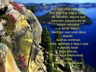 Por isso você está aqui.  Por isso sua vida é repleta de desafios, alguns que parecem impossíveis de serem vencidos  –  e talvez sejam.  Nem por isso você deve desistir.  Apenas continue.   Ame, aprenda e faça o que é preciso fazer.  Seja ridículo,   mas seja memorável.  Chore,  mas seja memorável.   
