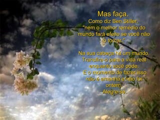 Mas faça.  Como diz Ben Stiller,  "nem o melhor remédio do mundo fará efeito se você não o tomar." Na sua cabeça há um mundo.  Transfira-o para a vida real enquanto você pode.   E o momento de fazer isso não é amanhã e não foi ontem.   Alegre-se. 