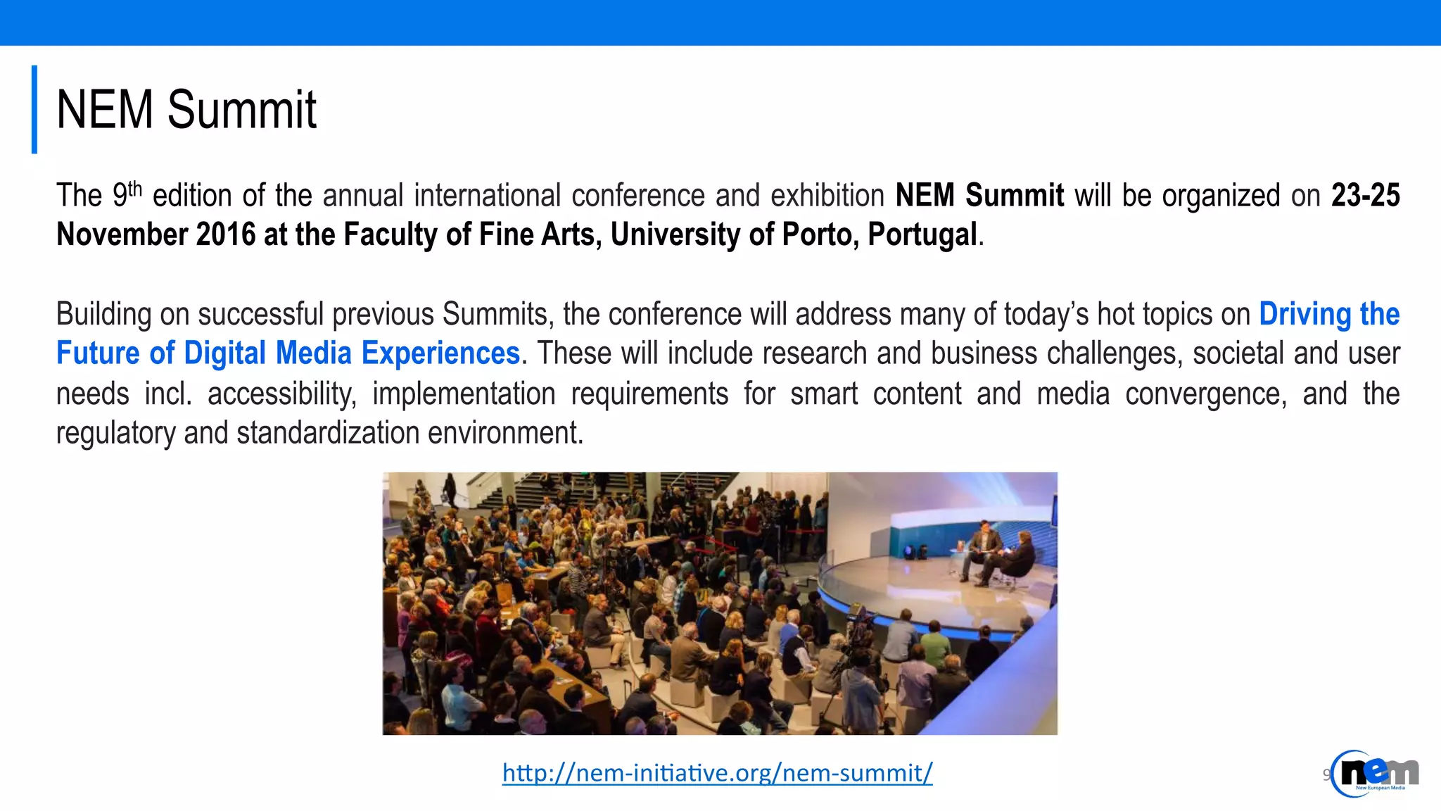 NEM Summit
h-p://nem-­‐ini4a4ve.org/nem-­‐summit/	
  
The 9th edition of the annual international conference and exhibition NEM Summit will be organized on 23-25
November 2016 at the Faculty of Fine Arts, University of Porto, Portugal.
Building on successful previous Summits, the conference will address many of today’s hot topics on Driving the
Future of Digital Media Experiences. These will include research and business challenges, societal and user
needs incl. accessibility, implementation requirements for smart content and media convergence, and the
regulatory and standardization environment.
9	
  
 