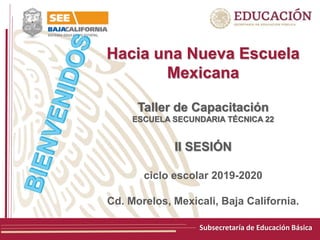 Subsecretaría de Educación Básica
Hacia una Nueva Escuela
Mexicana
Taller de Capacitación
ESCUELA SECUNDARIA TÉCNICA 22
II SESIÓN
ciclo escolar 2019-2020
Cd. Morelos, Mexicali, Baja California.
 