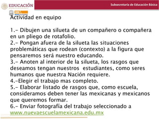 Subsecretaría de Educación Básica
Actividad en equipo
1.- Dibujen una silueta de un compañero o compañera
en un pliego de rotafolio.
2.- Pongan afuera de la silueta las situaciones
problemáticas que rodean (contexto) a la figura que
pensaremos será nuestro educando.
3.- Anoten al interior de la silueta, los rasgos que
deseamos tengan nuestros estudiantes, como seres
humanos que nuestra Nación requiere.
4.-Elegir el trabajo mas completo.
5.- Elaborar listado de rasgos que, como escuela,
consideramos deben tener las mexicanas y mexicanos
que queremos formar.
6.- Enviar fotografía del trabajo seleccionado a
www.nuevaescuelamexicana.edu.mx
 
