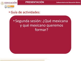 Subsecretaría de Educación BásicaPRESENTACIÓN
• Guía de actividades:
•Segunda sesión: ¿Qué mexicana
y qué mexicano queremos
formar?
 