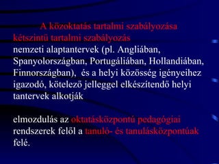 A közoktatás tartalmi szabályozása kétszintű tartalmi szabályozás nemzeti alaptantervek (pl. Angliában, Spanyolországban, Portugáliában, Hollandiában, Finnországban),  és a helyi közösség igényeihez igazodó, kötelező jelleggel elkészítendő helyi tantervek alkotják elmozdulás az  oktatásközpontú pedagógiai   rendszerek felől a  tanuló- és tanulásközpontúak   felé. 