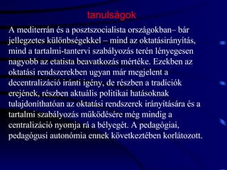 tanulságok A mediterrán és a posztszocialista országokban– bár jellegzetes különbségekkel – mind az oktatásirányítás, mind a tartalmi-tantervi szabályozás terén lényegesen nagyobb az etatista beavatkozás mértéke. Ezekben az oktatási rendszerekben ugyan már megjelent a decentralizáció iránti igény, de részben a tradíciók erejének, részben aktuális politikai hatásoknak tulajdoníthatóan az oktatási rendszerek irányítására és a tartalmi szabályozás működésére még mindig a centralizáció nyomja rá a bélyegét. A pedagógiai, pedagógusi autonómia ennek következtében korlátozott.  