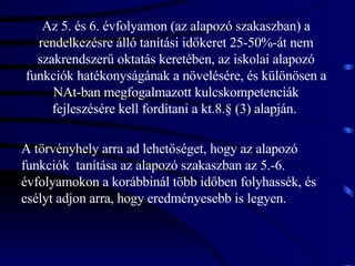 Az 5. és 6. évfolyamon (az alapozó szakaszban) a rendelkezésre álló tanítási időkeret 25-50%-át nem szakrendszerű oktatás keretében, az iskolai alapozó funkciók hatékonyságának a növelésére, és különösen a NAt-ban megfogalmazott kulcskompetenciák fejleszésére kell fordítani a kt.8.§ (3) alapján.  A törvényhely arra ad lehetőséget, hogy az alapozó funkciók  tanítása az alapozó szakaszban az 5.-6. évfolyamokon a korábbinál több időben folyhassék, és esélyt adjon arra, hogy eredményesebb is legyen.  
