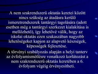 A nem szakrendszerű oktatás keretei között nincs szükség az átadásra kerülő ismeretrendszerek tantárgyi tagolására (adott esetben még a tantárgyi szerkezet kialakítása is mellőzhető), így lehetővé válik, hogy az iskolai oktatás ezen szakaszában nagyobb lehetőségeket kapjon az alapvető készségek, képességek fejlesztése.  A törvényi szabályozás alapján a helyi tanterv az évfolyamismétlésre vonatkozó korlátozást a nem szakrendszerű oktatás keretében a 6. évfolyam végéig érvényesítheti.  