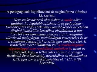 A pedagógusok foglalkoztatását meghatározó előírás a kt. szerint: „ Nem szakrendszerű oktatásban a  tanár  akkor taníthat, ha legalább százhúsz órás pedagógus-továbbképzés vagy szakirányú továbbképzés keretében történő felkészülés keretében elsajátította a hat-tizenkét éves korosztály életkori sajátosságaihoz illeszkedő pedagógiai, pszichológiai ismereteket és az eredményes felkészítéshez szükséges módszereket. E rendelkezéseket alkalmazni kell  a szakkollégiumi végzettséggel nem rendelkező tanítókra is , azzal az eltéréssel, hogy a felkészülés során a tizenegy-tizenkettő éves korosztály neveléséhez és oktatásához szükséges ismereteket sajátítsa el.” (17. § (8) bekezdés) 