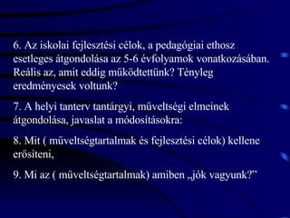 6. Az iskolai fejlesztési célok, a pedagógiai ethosz esetleges átgondolása az 5-6 évfolyamok vonatkozásában. Reális az, amit eddig működtettünk? Tényleg eredményesek voltunk? 7. A helyi tanterv tantárgyi, műveltségi elmeinek átgondolása, javaslat a módosításokra: 8. Mit ( műveltségtartalmak és fejlesztési célok) kellene erősíteni, 9. Mi az ( műveltségtartalmak) amiben „jók vagyunk?” 