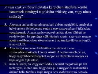 A nem szakrendszerű  oktatás keretében átadásra kerülő ismeretek tantárgyi tagolására szükség van, vagy nincs szükség? Azokat a tanítandó tartalmakat kell abban megjelölni, amelyek a helyi tanterv feldolgozása során a  nem szakrendszerű  időszakra vonatkoznak. A  nem szakrendszerű  tanítás akkor töltheti be rendeltetését, ha egységes célkitűzések szerint szervezik meg az adott iskolában, elvonatkoztatva az átadásra kerülő tananyagtól, ismeretektől. A tantárgyi szerkezet kialakítása mellőzhető a  nem szakrendszerű  oktatás keretei között. A legfontosabb cél az, hogy nagyobb lehetőségeket kapjon az alapvető készségek és képességek fejlesztése.  nem célszerű, ha leegyszerűsödik a feladat megoldása pl. két tantárgyra, illetve arra, hogy csak pl. a magyar és matematika órákon belül történik majd meg a  nem szakrendszerű oktatás . 