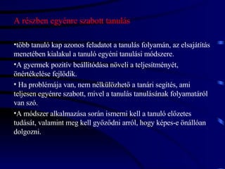 A részben egyénre szabott tanulás több tanuló kap azonos feladatot a tanulás folyamán, az elsajátítás menetében kialakul a tanuló egyéni tanulási módszere.  A gyermek pozitív beállítódása növeli a teljesítményét, önértékelése fejlődik. Ha problémája van, nem nélkülözhető a tanári segítés, ami teljesen egyénre szabott, mivel a tanulás tanulásának folyamatáról van szó.  A módszer alkalmazása során ismerni kell a tanuló előzetes tudását, valamint meg kell győződni arról, hogy képes-e önállóan dolgozni. 