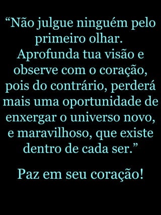 “ Não julgue ninguém pelo primeiro olhar.  Aprofunda tua visão e observe com o coração, pois do contrário, perderá mais uma oportunidade de enxergar o universo novo, e maravilhoso, que existe dentro de cada ser.” Paz em seu coração! 
