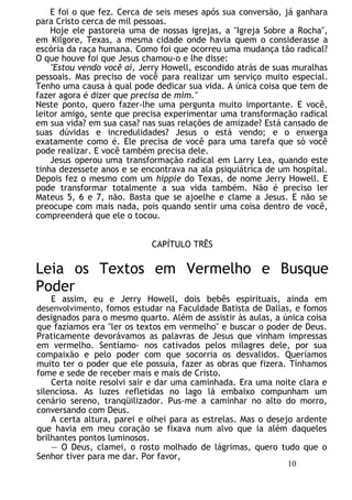 E foi o que fez. Cerca de seis meses após sua conversão, já ganhara
para Cristo cerca de mil pessoas.
Hoje ele pastoreia uma de nossas igrejas, a "Igreja Sobre a Rocha",
em Kilgore, Texas, a mesma cidade onde havia quem o considerasse a
escória da raça humana. Como foi que ocorreu uma mudança tão radical?
O que houve foi que Jesus chamou-o e lhe disse:
"Estou vendo você aí, Jerry Howell, escondido atrás de suas muralhas
pessoais. Mas preciso de você para realizar um serviço muito especial.
Tenho uma causa à qual pode dedicar sua vida. A única coisa que tem de
fazer agora é dizer que precisa de mim."
Neste ponto, quero fazer-lhe uma pergunta muito importante. E você,
leitor amigo, sente que precisa experimentar uma transformação radical
em sua vida? em sua casa? nas suas relações de amizade? Está cansado de
suas dúvidas e incredulidades? Jesus o está vendo; e o enxerga
exatamente como é. Ele precisa de você para uma tarefa que só você
pode realizar. E você também precisa dele.
Jesus operou uma transformação radical em Larry Lea, quando este
tinha dezessete anos e se encontrava na ala psiquiátrica de um hospital.
Depois fez o mesmo com um hippie do Texas, de nome Jerry Howell. E
pode transformar totalmente a sua vida também. Não é preciso ler
Mateus 5, 6 e 7, não. Basta que se ajoelhe e clame a Jesus. E não se
preocupe com mais nada, pois quando sentir uma coisa dentro de você,
compreenderá que ele o tocou.
CAPÍTULO TRÊS
Leia os Textos em Vermelho e Busque
Poder
E assim, eu e Jerry Howell, dois bebês espirituais, ainda em
desenvolvimento, fomos estudar na Faculdade Batista de Dallas, e fomos
designados para o mesmo quarto. Além de assistir às aulas, a única coisa
que fazíamos era "ler os textos em vermelho" e buscar o poder de Deus.
Praticamente devorávamos as palavras de Jesus que vinham impressas
em vermelho. Sentíamo- nos cativados pelos milagres dele, por sua
compaixão e pelo poder com que socorria os desvalidos. Queríamos
muito ter o poder que ele possuía, fazer as obras que fizera. Tínhamos
fome e sede de receber mais e mais de Cristo.
Certa noite resolvi sair e dar uma caminhada. Era uma noite clara e
silenciosa. As luzes refletidas no lago lá embaixo compunham um
cenário sereno, tranqüilizador. Pus-me a caminhar no alto do morro,
conversando com Deus.
A certa altura, parei e olhei para as estrelas. Mas o desejo ardente
que havia em meu coração se fixava num alvo que ia além daqueles
brilhantes pontos luminosos.
— O Deus, clamei, o rosto molhado de lágrimas, quero tudo que o
Senhor tiver para me dar. Por favor,
10
 
