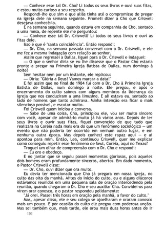 — Conhece esse tal Dr. Cho? Li todos os seus livros e ouvi suas fitas,
e estou muito curioso a seu respeito.
Respondi-lhe que sim e que aliás tinha até o compromisso de pregar
na igreja dele na semana seguinte. Prometi dizer a Cho que Criswell
desejava conhecê-lo.
E na semana seguinte, quando estava em companhia de Cho, sentado
a uma mesa, de repente ele me perguntou:
— Conhece esse tal Dr. Criswell? Li todos os seus livros e ouvi as
fitas dele.
Isso é que é "santa coincidência". Então respondi:
— Dr. Cho, na semana passada conversei com o Dr. Criswell, e ele
me fez a mesma indagação com relação ao senhor.
Assim que regressei a Dallas, liguei para o Dr. Criswell e indaguei:
— O que o senhor diria se eu lhe dissesse que o Pastor Cho estaria
pronto a pregar na Primeira Igreja Batista de Dallas, num domingo à
noite?
Sem hesitar nem por um instante, ele replicou:
— Diria: "Glória a Deus! Vamos marcar a data!"
E foi assim que no final de 1984 fui com o Dr. Cho à Primeira Igreja
Batista de Dallas, num domingo à noite. Ele pregou, e após o
encerramento do culto saímos com alguns membros da liderança da
igreja que nos conduziram a uma limusine. E ali estava eu, sentado ao
lado de homens que tanto admirava. Minha intenção era ficar o mais
silencioso possível, e escutar muito.
Foi Criswell quem iniciou a conversa.
— Sabe de uma coisa, Cho, principiou ele, vou ser muito sincero
com você, apesar de admirá-lo muito já há vários anos. Depois de ler
seus livros e ouvir suas fitas, fiquei convencido de que tudo que
realizara na Coréia nada mais era do que um fenômeno sociológico — um
evento que não poderia ter ocorrido em nenhum outro lugar, e em
nenhuma outra época. Mas depois conheci este rapaz aqui — e aí
apontou para mim. Então, Lea, continuou Criswell, quer me explicar
como conseguiu repetir esse fenômeno de Seul, Coréia, aqui no Texas?
Troquei um olhar de compreensão com o Dr. Cho e respondi:
— Eu oro e obedeço.
E no jantar que se seguiu passei momentos gloriosos, pois aqueles
dois homens eram profundamente sinceros, abertos. Em dado momento,
o Pastor Criswell disse:
— Dr. Cho, ouvi dizer que ora muito.
Eu devia ter mencionado que Cho já pregara em nossa igreja, no
culto das oito da manhã. Aiites do início do culto, eu e alguns diáconos
estávamos reunidos em uma pequena sala de oração intercedendo pela
reunião, quando chegaram o Dr. Cho e seu auxiliar Cha. Convidei-os para
virem orar conosco, e o pastor respondeu polidamente:
"Já orei. Passei três horas em oração pela manhã, a favor do culto."
Mas, apesar disso, ele e seu colega se ajoelharam e oraram conosco
mais um pouco. E por ocasião do culto ele pregou com poderosa unção.
Mas sei também que, mais tarde, ele orou mais duas horas antes de ir
151
 