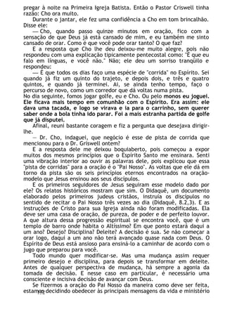 pregar à noite na Primeira Igreja Batista. Então o Pastor Criswell tinha
razão: Cho ora muito.
Durante o jantar, ele fez uma confidência a Cho em tom brincalhão.
Disse ele:
— Cho, quando passo quinze minutos em oração, fico com a
sensação de que Deus já está cansado de mim, e eu também me sinto
cansado de orar. Como é que você pode orar tanto? O que faz?
E a resposta que Cho lhe deu deixou-me muito alegre, pois não
respondeu com uma explicação tipicamente pentecostal como: "É que eu
falo em línguas, e você não." Não; ele deu um sorriso tranqüilo e
respondeu:
— É que todos os dias faço uma espécie de "corrida" no Espírito. Sei
quando já fiz um quinto do trajeto, e depois dois, e três e quatro
quintos, e quando já terminei. Ai, se ainda tenho tempo, faço o
percurso de novo, como um corredor que dá voltas numa pista.
No dia seguinte, fomos jogar golfe, eu e Cho. Ou pelo monos eu joguei.
Ele ficava mais tempo em comunhão com o Espírito. Era assim: ele
dava uma tacada, e logo se virava e ia para o carrinho, sem querer
saber onde a bola tinha ido parar. Foi a mais estranha partida de golfe
que já disputei.
Afinal, reuni bastante coragem e fiz a pergunta que desejava dirigir-
lhe.
— Dr. Cho, indaguei, que negócio é esse de pista de corrida que
mencionou para o Dr. Griswell ontem?
E a resposta dele me deixou boquiaberto, pois começou a expor
muitos dos mesmos princípios que o Espírito Santo me ensinara. Senti
uma vibração interior ao ouvir as palavras dele, pois explicou que essa
"pista de corridas" para a oração é o "Pai Nosso". As voltas que ele dá em
torno da pista são os seis princípios eternos encontrados na oração-
modelo que Jesus ensinou aos seus discípulos.
E os primeiros seguidores de Jesus seguiram esse modelo dado por
ele? Os relatos históricos mostram que sim. O Didaquê, um documento
elaborado pelos primeiros judeus cristãos, instruía os discípulos no
sentido de recitar o Pai Nosso três vezes ao dia (Didaquê, 8.2,3). E as
instruções de Cristo para sua Igreja ainda não foram modificadas. Ela
deve ser uma casa de oração, de pureza, de poder e de perfeito louvor.
A que altura dessa progressão espiritual se encontra você, que é um
templo de barro onde habita o Altíssimo? Em que ponto estará daqui a
um ano? Desejo? Disciplina? Deleite? A decisão é sua. Se não começar a
orar logo, daqui a um ano não terá avançado quase nada com Deus. O
Espírito de Deus está ansioso para ensiná-lo a caminhar de acordo com o
jugo que preparou para você.
Todo mundo quer modificar-se. Mas uma mudança assim requer
primeiro desejo e disciplina, para depois se transformar em deleite.
Antes de qualquer perspectiva de mudança, há sempre a agonia da
tomada de decisão. E nesse caso em particular, é necessário uma
consciente e incisiva decisão de avançar com Deus.
Se fizermos a oração do Pai Nosso da maneira como deve ser feita,
estamos decidindo obedecer às principais mensagens da vida e ministério
152
 