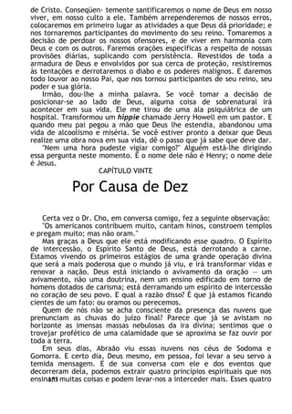 de Cristo. Conseqüen- temente santificaremos o nome de Deus em nosso
viver, em nosso culto a ele. Também arrependeremos de nossos erros,
colocaremos em primeiro lugar as atividades a que Deus dá prioridade; e
nos tornaremos participantes do movimento do seu reino. Tomaremos a
decisão de perdoar os nossos ofensores, e de viver em harmonia com
Deus e com os outros. Faremos orações específicas a respeito de nossas
provisões diárias, suplicando com persistência. Revestidos de toda a
armadura de Deus e envolvidos por sua cerca de proteção, resistiremos
às tentações e derrotaremos o diabo e os poderes malignos. E daremos
todo louvor ao nosso Pai, que nos tornou participantes de seu reino, seu
poder e sua glória.
Irmão, dou-lhe a minha palavra. Se você tomar a decisão de
posicionar-se ao lado de Deus, alguma coisa de sobrenatural irá
acontecer em sua vida. Ele me tirou de uma ala psiquiátrica de um
hospital. Transformou um hippie chamado Jerry Howell em um pastor. E
quando meu pai pegou a mão que Deus lhe estendia, abandonou uma
vida de alcoolismo e miséria. Se você estiver pronto a deixar que Deus
realize uma obra nova em sua vida, dê o passo que já sabe que deve dar.
"Nem uma hora pudeste vigiar comigo?" Alguém está-lhe dirigindo
essa pergunta neste momento. E o nome dele não é Henry; o nome dele
é Jesus.
CAPÍTULO VINTE
Por Causa de Dez
Certa vez o Dr. Cho, em conversa comigo, fez a seguinte observação:
"Os americanos contribuem muito, cantam hinos, constroem templos
e pregam muito; mas não oram."
Mas graças a Deus que ele está modificando esse quadro. O Espírito
de intercessão, o Espírito Santo de Deus, está derrotando a carne.
Estamos vivendo os primeiros estágios de uma grande operação divina
que será a mais poderosa que o mundo já viu, e irá transformar vidas e
renovar a nação. Deus está iniciando o avivamento da oração — um
avivamento, não uma doutrina, nem um ensino edificado em torno de
homens dotados de carisma; está derramando um espírito de intercessão
no coração de seu povo. E qual a razão disso? É que já estamos ficando
cientes de um fato: ou oramos ou perecemos.
Quem de nós não se acha consciente da presença das nuvens que
prenunciam as chuvas do juízo final? Parece que já se avistam no
horizonte as imensas massas nebulosas da ira divina; sentimos que o
trovejar profético de uma calamidade que se aproxima se faz ouvir por
toda a terra.
Em seus dias, Abraão viu essas nuvens nos céus de Sodoma e
Gomorra. E certo dia, Deus mesmo, em pessoa, foi levar a seu servo a
temida mensagem. E de sua conversa com ele e dos eventos que
decorreram dela, podemos extrair quatro princípios espirituais que nos
ensinam muitas coisas e podem levar-nos a interceder mais. Esses quatro
153
 