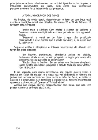 princípios se acham relacionados com a total ignorância dos ímpios, a
influência preservadora do justo, bem como sua intercessão
perseverante e o forte impacto de sua presença.
A TOTAL IGNORÂNCIA DOS ÍMPIOS
Os ímpios, de modo geral, desconhecem o fato de que Deus está
atento à condição moral das cidades. Os versos 20 e 21 de Gênesis 18
revelam essa verdade:
"Disse mais o Senhor: Com efeito o clamor de Sodoma e
Gomorra tem-se multiplicado e o seu pecado se tem agravado
muito.
"Descerei, e verei se de fato o que têm pratiçado
corresponde a esse clamor que é vindo até mim; e, se assim não
é, sabê-lo-ei."
Segue-se então a eloqüente e intensa intercessão de Abraão em
favor das duas cidades:
"Se houver, porventura, cinqüenta justos na cidade,
destruirás ainda assim, e não pouparás o lugar por amor dos
cinqüenta justos que nela se encontram?
"Então disse o Senhor: Se eu achar em Sodoma cinqüenta
justos dentro da cidade, pouparei a cidade toda por amor deles."
(Gn 18.24,26.)
E em seguida, com muita reverência, ele repete quatro vezes a
súplica em favor da cidade, e a cada vez vai abaixando o número de
justos que seriam necessários para deter a mão de Deus, e evitar o
castigo e a destruição. Ele destruiria a cidade se ali fossem encontrados
quarenta e cinco justos? Quarenta? Trinta? Vinte?
Abraão não estava apenas "barganhando" com Deus, que não tem
prazer na morte do ímpio (Ez 33.11).
154
 