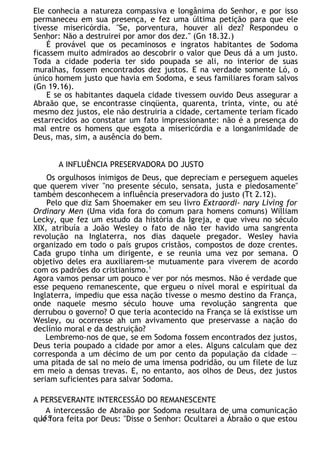 Ele conhecia a natureza compassiva e longânima do Senhor, e por isso
permaneceu em sua presença, e fez uma última petição para que ele
tivesse misericórdia. "Se, porventura, houver ali dez? Respondeu o
Senhor: Não a destruirei por amor dos dez." (Gn 18.32.)
É provável que os pecaminosos e ingratos habitantes de Sodoma
ficassem muito admirados ao descobrir o valor que Deus dá a um justo.
Toda a cidade poderia ter sido poupada se ali, no interior de suas
muralhas, fossem encontrados dez justos. E na verdade somente Ló, o
único homem justo que havia em Sodoma, e seus familiares foram salvos
(Gn 19.16).
E se os habitantes daquela cidade tivessem ouvido Deus assegurar a
Abraão que, se encontrasse cinqüenta, quarenta, trinta, vinte, ou até
mesmo dez justos, ele não destruiria a cidade, certamente teriam ficado
estarrecidos ao constatar um fato impressionante: não é a presença do
mal entre os homens que esgota a misericórdia e a longanimidade de
Deus, mas, sim, a ausência do bem.
A INFLUÊNCIA PRESERVADORA DO JUSTO
Os orgulhosos inimigos de Deus, que depreciam e perseguem aqueles
que querem viver "no presente século, sensata, justa e piedosamente"
também desconhecem a influência preservadora do justo (Tt 2.12).
Pelo que diz Sam Shoemaker em seu livro Extraordi- nary Living for
Ordinary Men (Uma vida fora do comum para homens comuns) William
Lecky, que fez um estudo da história da Igreja, e que viveu no século
XIX, atribuía a João Wesley o fato de não ter havido uma sangrenta
revolução na Inglaterra, nos dias daquele pregador. Wesley havia
organizado em todo o país grupos cristãos, compostos de doze crentes.
Cada grupo tinha um dirigente, e se reunia uma vez por semana. O
objetivo deles era auxiliarem-se mutuamente para viverem de acordo
com os padrões do cristianismo.1
Agora vamos pensar um pouco e ver por nós mesmos. Não é verdade que
esse pequeno remanescente, que ergueu o nível moral e espiritual da
Inglaterra, impediu que essa nação tivesse o mesmo destino da França,
onde naquele mesmo século houve uma revolução sangrenta que
derrubou o governo? O que teria acontecido na França se lá existisse um
Wesley, ou ocorresse ah um avivamento que preservasse a nação do
declínio moral e da destruição?
Lembremo-nos de que, se em Sodoma fossem encontrados dez justos,
Deus teria poupado a cidade por amor a eles. Alguns calculam que dez
corresponda a um décimo de um por cento da população da cidade —
uma pitada de sal no meio de uma imensa podridão, ou um filete de luz
em meio a densas trevas. E, no entanto, aos olhos de Deus, dez justos
seriam suficientes para salvar Sodoma.
A PERSEVERANTE INTERCESSÃO DO REMANESCENTE
A intercessão de Abraão por Sodoma resultara de uma comunicação
que fora feita por Deus: "Disse o Senhor: Ocultarei a Ábraão o que estou
155
 