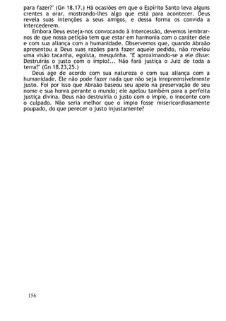 para fazer?" (Gn 18.17.) Há ocasiões em que o Espírito Santo leva alguns
crentes a orar, mostrando-lhes algo que está para acontecer. Deus
revela suas intenções a seus amigos, e dessa forma os convida a
intercederem.
Embora Deus esteja-nos convocando à intercessão, devemos lembrar-
nos de que nossa petição tem que estar em harmonia com o caráter dele
e com sua aliança com a humanidade. Observemos que, quando Abraão
apresentou a Deus suas razões para fazer aquele pedido, não revelou
uma visão tacanha, egoísta, mesquinha. "E aproximando-se a ele disse:
Destruirás o justo com o ímpio?... Não fará justiça o Juiz de toda a
terra?" (Gn 18.23,25.)
Deus age de acordo com sua natureza e com sua aliança com a
humanidade. Ele não pode fazer nada que não seja irrepreensivelmente
justo. Foi por isso que Abraão baseou seu apelo na preservação de seu
nome e sua honra perante o mundo; ele apelou também para a perfeita
justiça divina. Deus não destruiria o justo com o ímpio, o inocente com
o culpado. Não seria melhor que o ímpio fosse misericordiosamente
poupado, do que perecer o justo injustamente?
156
 