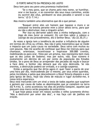 O FORTE IMPACTO DA PRESENÇA DO JUSTO
Deus tem para seu povo uma promessa inalterável:
"Se o meu povo, que se chamo pelo meu nome, se humilhar,
orar e me buscar, e se converter dos seus maus caminhos, então
eu ouvirei dos céus, perdoarei os seus pecados e sararei a sua
terra." (2 Cr 7.14.)
Mas mostra também uma alternativa que dá o que pensar.
"Busquei entre eles um homem que tapasse o muro e se
colocasse na brecha perante mim a favor desta terra, para que
eu não a destruísse; mas a ninguém achei.
"Por isso eu derramei sobre eles a minha indignação, com o
fogo do meu furor os consumi; fiz cair-lhes sobre a cabeça o
castigo do seu procedimento, diz o Senhor Deus." (Ez 22.30,31.)
Às vezes a igreja tem a tendência de avaliar a influência de alguém
em termos de cifras ou cifrões. Mas não é pela matemática que se mede
o impacto que um justo causa na sociedade. Deus salva com muitos ou
com poucos. Não me acanho de confessar que Deus me instruiu para que
chamasse, orientasse, incentivasse e inspirasse 300.000 crentes,
mobilizando-os para orar. Visto por um prisma, isso representa bem mais
que os dez justos de Sodoma; mas por outro, não. Esse número é
exatamente um décimo de um por cento da população dos Estados
Unidos. Se o povo de Deus se arrepender dos pecados da nação e buscar
a face dele, o Senhor não deixará que ela seja destruída. Se nós
orarmos, a destruição poderá ser evitada, e o castigo suspenso.
Então a pergunta que lhe dirijo agora é: quer fazer o pacto de orar
uma hora por dia, intercedendo por si mesmo, por seus entes queridos,
pelos incrédulos e pelos que desconhecem a Deus? Estaria disposto a orar
pela Igreja de Deus, hoje tão cheia de mácula e ruga? Acredite-me, é
nossa única esperança.
Deus está marcando com um sinal a testa de todos aqueles que suspiram
e gemem por causa de todas as abominações que se cometem na terra
(Ez 9.4-6). E, como aconteceu nos dias do profeta Ezequiel, aqueles que
possuem essa marca serão poupados do extermínio.
E que hoje possa ecoar em nossos ouvidos o velho juramento divino:
"Não a destruirei por amor dos dez", e nos faça cair de joelhos em
oração.
157
 