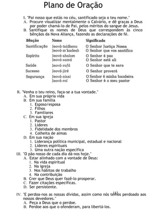 Plano de Oração
I. "Pai nosso que estás no céu, santificado seja o teu nome."
A. Procure visualizar mentalmente o Calvário, e dê graças a Deus
por poder chamá-lo de Pai, pelos méritos do sangue de Jesus.
B. Santifique os nomes de Deus que correspondem às cinco
bênçãos da Nova Aliança, fazendo as declarações de fé.
II. "Venha o teu reino, faça-se a tua vontade."
A. Em sua própria vida
B. Em sua família
1. Esposo/esposa
2. Filhos
3. Familiares
C. Em sua igreja
1. Pastor
2. Lideres
3. Fidelidade dos membros
4. Colheita de almas
D. Em sua nação
1. Liderança política municipal, estadual e nacional
2. Líderes espirituais
3. Uma outra nação específica
III. "O pão nosso de cada dia dá-nos hoje."
A. Estar alinhado com a vontade de Deus:
1. Na vida espiritual
2. Na igreja
3. Nos hábitos de trabalho
4. Na contribuição
B. Crer que Deus quer fazê-lo prosperar.
C. Fazer citações específicas.
D. Ser persistente.
IV. "E perdoa-nos as nossas dívidas, assim como nós temos perdoado aos
nossos devedores."
A. Peça a Deus que o perdoe.
B. Perdoe aos que o ofenderam, para libertá-los.
183
 