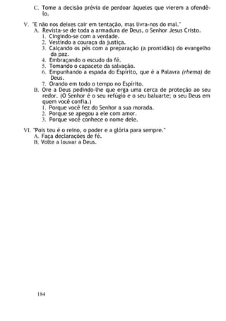 C. Tome a decisão prévia de perdoar àqueles que vierem a ofendê-
lo.
V. "E não nos deixes cair em tentação, mas livra-nos do mal."
A. Revista-se de toda a armadura de Deus, o Senhor Jesus Cristo.
1. Cingindo-se com a verdade.
2. Vestindo a couraça da justiça.
3. Calçando os pés com a preparação (a prontidão) do evangelho
da paz.
4. Embraçando o escudo da fé.
5. Tomando o capacete da salvação.
6. Empunhando a espada do Espírito, que é a Palavra (rhema) de
Deus.
7. Orando em todo o tempo no Espírito.
B. Ore a Deus pedindo-lhe que erga uma cerca de proteção ao seu
redor. (O Senhor é o seu refúgio e o seu baluarte; o seu Deus em
quem você confia.)
1. Porque você fez do Senhor a sua morada.
2. Porque se apegou a ele com amor.
3. Porque você conhece o nome dele.
VI. "Pois teu é o reino, o poder e a glória para sempre."
A. Faça declarações de fé.
B. Volte a louvar a Deus.
184
 