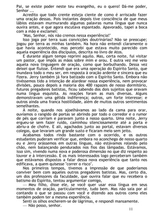 Pai, se existe poder neste teu evangelho, eu o quero! Dá-me poder,
Senhor ...
Acredito que todo crente esteja ciente de como é arriscado fazer
uma oração dessas. Pois instantes depois tive consciência de que meus
lábios estavam murmurando algumas palavras numa língua que nunca
ouvira antes, e que agora escutava espantado. Apavorado, tapei a boca
com a mão e exclamei:
"Mas, Senhor, nós não cremos nessa experiência!"
Isso joga por terra suas convicções doutrinárias? Não se preocupe;
jogou por terra as minhas também. Na hora não entendi claramente o
que havia acontecido, mas percebi que estava muito parecido com
aquela experiência dos discípulos, descrita no livro de Atos.
E durante algum tempo reprimi aquilo. Mas, certa noite, fui visitar
um pastor, que impôs as mãos sobre mim e orou. E outra vez me veio
aquela nova linguagem de oração, como que borbulhando. Dessa vez
deixei que fluísse. Entendi que era uma operação do Espírito Santo, que
inundava todo o meu ser, em resposta à oração ardente e sincera que eu
fizera. Jerry também já fora batizado com o Espírito Santo. Embora não
tivéssemos tido a intenção de alardear nossa experiência, nem provocar
divisões, pouco depois a maioria dos 400 rapazes de nosso dormitório,
futuros pregadores batistas, ficou sabendo dos dois sujeitos que oravam
numa língua esquisita. As reações foram as mais diversas. Alguns
demonstravam uma gélida indiferença; outros, um forte interesse; e
outros ainda uma franca hostilidade, além de muitos outros sentimentos
semelhantes.
À noite, quando nos ajoelhávamos ao lado da cama para orar,
ouvíamos o rangido de portas se abrindo por todo o corredor e o rumor
de pés que corriam e paravam junto a nosso quarto. Uma noite, Jerry
ergueu-se sem fazer ruído, caminhou silenciosamente até a porta e
abriu-a de chofre. E ali, agachados junto ao portal, estavam diversos
colegas, que levaram um grande susto e ficaram meio sem jeito.
Acabamos todos rindo bastante com o ocorrido, e os outros
estudantes puderam verificar que, embora no aconchego de nosso quarto
eu e Jerry orássemos em outras línguas, não estávamos rolando pelo
chão, nem balançando pendurados nos fios das lâmpadas. Estávamos,
isso sim, vivendo numa nova e poderosa dimensão no que diz respeito ao
louvor e à intercessão. E os mais interessados logo perceberam também
que estávamos dispostos a falar dessa nova experiência que tanto nos
edificava, a quem quisesse "correr o risco".
Nos primeiros tempos, tivemos a impressão de que poderíamos
conviver bem com aqueles outros pregadores batistas. Mas, certo dia,
um dos professores da faculdade, que ouvira falar que eu recebera o
batismo do Espírito, tentou argumentar comigo,
— Meu filho, disse ele, se você quer usar essa língua em seus
momentos de oração, particularmente, tudo bem. Mas não saia por aí
contando o que se passou com você e dizendo aos outros como eles
também podem ter a mesma experiência.
Senti os olhos encherem-se de lágrimas, e respondi mansamente.
— Não posso, senhor.
11
 