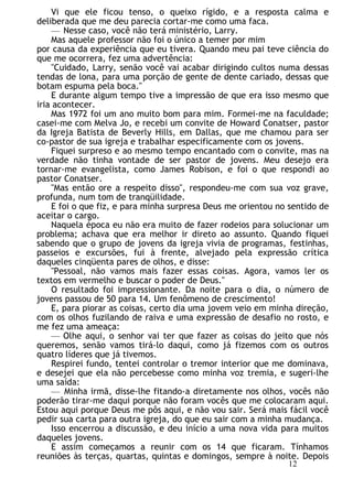 Vi que ele ficou tenso, o queixo rígido, e a resposta calma e
deliberada que me deu parecia cortar-me como uma faca.
— Nesse caso, você não terá ministério, Larry.
Mas aquele professor não foi o único a temer por mim
por causa da experiência que eu tivera. Quando meu pai teve ciência do
que me ocorrera, fez uma advertência:
"Cuidado, Larry, senão você vai acabar dirigindo cultos numa dessas
tendas de lona, para uma porção de gente de dente cariado, dessas que
botam espuma pela boca."
E durante algum tempo tive a impressão de que era isso mesmo que
iria acontecer.
Mas 1972 foi um ano muito bom para mim. Formei-me na faculdade;
casei-me com Melva Jo, e recebi um convite de Howard Conatser, pastor
da Igreja Batista de Beverly Hills, em Dallas, que me chamou para ser
co-pastor de sua igreja e trabalhar especificamente com os jovens.
Fiquei surpreso e ao mesmo tempo encantado com o convite, mas na
verdade não tinha vontade de ser pastor de jovens. Meu desejo era
tornar-me evangelista, como James Robison, e foi o que respondi ao
pastor Conatser.
"Mas então ore a respeito disso", respondeu-me com sua voz grave,
profunda, num tom de tranqüilidade.
E foi o que fiz, e para minha surpresa Deus me orientou no sentido de
aceitar o cargo.
Naquela época eu não era muito de fazer rodeios para solucionar um
problema; achava que era melhor ir direto ao assunto. Quando fiquei
sabendo que o grupo de jovens da igreja vivia de programas, festinhas,
passeios e excursões, fui à frente, alvejado pela expressão crítica
daqueles cinqüenta pares de olhos, e disse:
"Pessoal, não vamos mais fazer essas coisas. Agora, vamos ler os
textos em vermelho e buscar o poder de Deus."
O resultado foi impressionante. Da noite para o dia, o número de
jovens passou de 50 para 14. Um fenômeno de crescimento!
E, para piorar as coisas, certo dia uma jovem veio em minha direção,
com os olhos fuzilando de raiva e uma expressão de desafio no rosto, e
me fez uma ameaça:
— Olhe aqui, o senhor vai ter que fazer as coisas do jeito que nós
queremos, senão vamos tirá-lo daqui, como já fizemos com os outros
quatro líderes que já tivemos.
Respirei fundo, tentei controlar o tremor interior que me dominava,
e desejei que ela não percebesse como minha voz tremia, e sugeri-lhe
uma saída:
— Minha irmã, disse-lhe fitando-a diretamente nos olhos, vocês não
poderão tirar-me daqui porque não foram vocês que me colocaram aqui.
Estou aqui porque Deus me pôs aqui, e não vou sair. Será mais fácil você
pedir sua carta para outra igreja, do que eu sair com a minha mudança.
Isso encerrou a discussão, e deu início a uma nova vida para muitos
daqueles jovens.
E assim começamos a reunir com os 14 que ficaram. Tínhamos
reuniões às terças, quartas, quintas e domingos, sempre à noite. Depois
12
 