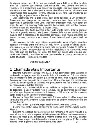 de alguns meses, os 14 haviam aumentado para 140, e ao fim de dois
anos de trabalho contávamos com cerca de 1.000 jovens em nossas
reuniões. E a assistência aos concertos evangéli- cos que promovíamos
era ainda maior. Deus abençoara minha obediência ao seu chamado e o
testemunho fiel daqueles jovens. (Muitos deles hoje são membros de
nossa igreja, a Igreja Sobre a Rocha.)
Mas aconteceu-me a pior coisa que pode suceder a um pregador.
Tornei-me um pregador de sucesso, sem cultivar bem minha vida
espiritual e comunhão com Deus. Não me entendam mal. Não parei de
orar. De vez em quando fazia orações fervorosas, mas minha comun-
nhão com Deus era esporádica, e inconstante.
Externamente, tudo parecia estar indo muito bem. Estava sempre
falando a grande número de jovens. Desenvolvíamos um ministério de
música com a realização de concertos semanais, que reunia milhares de
jovens, e que, durante cinco anos, foram televisionados para todo o
país.
Mas no meu interior algo estava-se passando. Meus próprios sermões
estavam servindo para me mostrar meu erro. E várias e várias vezes,
após um culto, eu me refugiava numa sala vazia nos fundos do salão, e
clamava a Deus, arrependido de minha negligência na comunhão com
ele. Pelo que me lembro, foi uma das fases de minha vida em que me
senti mais abatido. Mas Deus estava para me dar a chance de atender a
outro chamado — o maior de todos!
CAPÍTULO QUATRO
O Chamado Mais Importante
Howard Conatser faleceu em 1978, e fui convidado para assumir o
pastorado da igreja, que tinha então três mil membros. Foi uma oferta
muito tentadora para um jovem pastor de 28 anos, mas naquele instante
Deus me revelou que não deveria aceitar. Um senhor que era membro da
comissão encarregada do assunto me procurou e me fez o convite mais
ou menos nos seguintes termos:
— Meu rapaz, vamos triplicar seu salário, arranjar- lhe um programa
de televisão, e você vai ficar rico e famoso. Nós só queremos que pregue
sermões que façam as pessoas ir à frente, e "dê as cartas" da maneira
certi- nha; e assim você será um sucesso.
Foi outra daquelas minhas conversas francas, olho no olho, a que eu
já estava-me acostumando. Então endireitei os ombros e respondi-lhe de
forma direta:
— Meu senhor, parei de jogar baralho no dia em que converti.
E com isso ganhei uma passagem de volta para minha cidade natal,
Kilgore.
Embora na ocasião eu já estivesse me formando na universidade e a
essa altura eu e minha esposa já tivêssemos três filhos, voltamos a morar
na casa de meus pais, ocupando o mesmo quarto que fora meu, quando
jovem. Parecia que meu futuro desmoronara por completo. E, Deus sabe
mesmo levar a gente a orar de verdade, não sabe? 13
 
