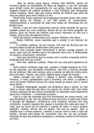 Mais ou menos nessa época, conheci Bob Willhite, pastor da
Primeira Igreja da Assembléia de Deus de Kilgore, e ele me convidou
para dirigir cultos de evangelismo em sua igreja. Havia alguma coisa
naquele homem de cabelos grisalhos e fala tranqüila que conquistou
minha simpatia. Senti logo que estava diante do homem que seria de
fato um pastor para mim e disse-o a ele.
Dirigi esses cultos especiais de evangelismo durante quase dois meses
naquela igreja de oração, e uns 500 jovens se converteram.
Testemunhamos a conversão de toda uma classe de formandos de um
ginásio local.
Porém, o que de mais importante ocorreu nesse período foi que eu
também passei por uma mudança. Deixei de ser um mero pregador de
púlpito, para me tornar um homem cujo maior interesse na vida era a
oração. Isso se deu da seguinte forma.
Certo dia estava conversando com o pastor Wülhite e lhe disse:
— Pastor Willhite, estou sabendo que o senhor é um homem de
oração.
— É verdade, replicou. Eu oro mesmo. Faz mais de 30 anos que me
levanto todos os dias de manhã bem cedo para orar.
Senti meu coração bater fortemente e pensei comigo mesmo: O
Jesus, aqui está um homem que é um genuíno servo teu. E disfarçando
um pouco o entusiasmo, continuei:
— Será que permitiria que eu orasse com o senhor enquanto estiver
dirigindo esta série de cultos?
— Pois não, replicou o pastor. Passo em sua casa para apanhá-lo às
5:00.
Acho melhor confessar logo que, quando o relógio disparou às 4:15,
no dia seguinte, sua estridente campainha, não tive a mínima vontade
de me levantar. Não veio nenhum anjo se postar ao lado de minha cama
para me dizer: "Vamos, meu filho; sigamos para o lugar da oração."
Minha vontade era cobrir a cabeça e dormir, mas consegui me
levantar, ir meio cambaleante para o chuveiro, me vestir, e quando o
carro do pastor Willhite entrou em nossa rampa já estava com a mente
mais alerta.
E naquela madrugada, quando nos dirigíamos para a igreja, eu não
tinha a menor idéia do que Deus iria operar em minha vida, mas tinha
certeza absoluta de que estava atendendo ao chamado mais importante
para meu ministério — o chamado à oração.
Esse é o tipo de chamado que fica martelando em nossa mente, até
que atendamos a ele. Ele me rondava havia seis anos. E assim que tomei
a decisão de obedecer, verificou-se uma mudança decisiva em meu
ministério. A partir daquele dia, passei a levantar-me cedo para orar. É
claro que no início eu só buscava o auxílio de Deus, e orava sempre
pedindo: "Senhor, dá-me isso ou aquilo. Faz isso ou aquilo." Mas, à
medida que o tempo passava, comecei a buscar mais e mais a face do
Senhor, ansioso para gozar de comunhão com ele, da sua amizade,
desejoso de que sua natureza compassiva, amorosa e santa se formassem
em mim.
14
 