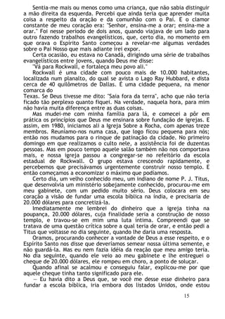 Sentia-me mais ou menos como uma criança, que não sabia distinguir
a mão direita da esquerda. Percebi que ainda teria que aprender muita
coisa a respeito da oração e da comunhão com o Pai. E o clamor
constante de meu coração era: "Senhor, ensina-me a orar; ensina-me a
orar." Foi nesse período de dois anos, quando viajava de um lado para
outro fazendo trabalhos evangelísticos, que, certo dia, no momento em
que orava o Espírito Santo começou a revelar-me algumas verdades
sobre o Pai Nosso que mais adiante irei expor.
Certa ocasião, eu estava no Canadá, dirigindo uma série de trabalhos
evangelísticos entre jovens, quando Deus me disse:
"Vá para Rockwall, e fortaleça meu povo ali."
Rockwall é uma cidade com pouco mais de 10.000 habitantes,
localizada num planalto, do qual se avista o Lago Ray Hubbard, e dista
cerca de 40 quilômetros de Dallas. É uma cidade pequena, na menor
comarca do
Texas. Se Deus tivesse me dito: "Saia fora da terra", acho que não teria
ficado tão perplexo quanto fiquei. Na verdade, naquela hora, para mim
não havia muita diferença entre as duas coisas.
Mas mudei-me com minha família para lá, e comecei a pôr em
prática os princípios que Deus me ensinara sobre fundação de igrejas. E
assim, em 1980, iniciamos ali a Igreja Sobre a Rocha, com apenas treze
membros. Reuníamo-nos numa casa, que logo ficou pequena para nós;
então nos mudamos para o rinque de patinação da cidade. No primeiro
domingo em que realizamos o culto nele, a assistência foi de duzentas
pessoas. Mas em pouco tempo aquele salão também não nos comportava
mais, e nossa igreja passou a congregar-se no refeitório da escola
estadual de Rockwall. O grupo estava crescendo rapidamente, e
percebemos que precisávamos urgentemente construir nosso templo. E
então começamos a economizar o máximo que podíamos.
Certo dia, um velho conhecido meu, um indiano de nome P. J. Titus,
que desenvolvia um ministério sobejamente conhecido, procurou-me em
meu gabinete, com um pedido muito sério. Deus colocara em seu
coração a visão de fundar uma escola bíblica na índia, e precisaria de
20.000 dólares para concretizá-la.
Imediatamente me lembrei do dinheiro que a igreja tinha na
poupança, 20.000 dólares, cuja finalidade seria a construção de nosso
templo, e travou-se em mim uma luta íntima. Compreendi que se
tratava de uma questão crítica sobre a qual teria de orar, e então pedi a
Titus que voltasse no dia seguinte, quando lhe daria uma resposta.
Oramos, procurando conhecer a vontade de Deus a esse respeito, e o
Espírito Santo nos disse que deveríamos semear nossa última semente, e
não guardá-la. Mas eu nem fazia idéia da reação que meu amigo teria.
No dia seguinte, quando ele veio ao meu gabinete e lhe entreguei o
cheque de 20.000 dólares, ele rompeu em choro, a ponto de soluçar.
Quando afinal se acalmou e conseguiu falar, explicou-me por que
aquele cheque tinha tanto significado para ele.
— Eu havia dito a Deus que, se você me desse esse dinheiro para
fundar a escola bíblica, iria embora dos listados Unidos, onde estou
15
 