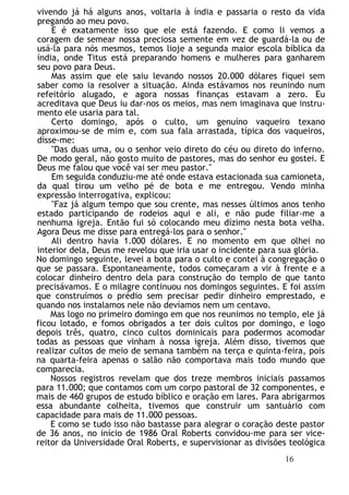 vivendo já há alguns anos, voltaria à índia e passaria o resto da vida
pregando ao meu povo.
E é exatamente isso que ele está fazendo. E como li vemos a
coragem de semear nossa preciosa semente em vez de guardá-la ou de
usá-la para nós mesmos, temos lioje a segunda maior escola bíblica da
índia, onde Titus está preparando homens e mulheres para ganharem
seu povo para Deus.
Mas assim que ele saiu levando nossos 20.000 dólares fiquei sem
saber como ia resolver a situação. Ainda estávamos nos reunindo num
refeitório alugado, e agora nossas finanças estavam a zero. Eu
acreditava que Deus iu dar-nos os meios, mas nem imaginava que instru-
mento ele usaria para tal.
Certo domingo, após o culto, um genuíno vaqueiro texano
aproximou-se de mim e, com sua fala arrastada, típica dos vaqueiros,
disse-me:
"Das duas uma, ou o senhor veio direto do céu ou direto do inferno.
De modo geral, não gosto muito de pastores, mas do senhor eu gostei. E
Deus me falou que você vai ser meu pastor."
Em seguida conduziu-me até onde estava estacionada sua camioneta,
da qual tirou um velho pé de bota e me entregou. Vendo minha
expressão interrogativa, explicou:
"Faz já algum tempo que sou crente, mas nesses últimos anos tenho
estado participando de rodeios aqui e ali, e não pude filiar-me a
nenhuma igreja. Então fui só colocando meu dízimo nesta bota velha.
Agora Deus me disse para entregá-los para o senhor."
Ali dentro havia 1.000 dólares. E no momento em que olhei no
interior dela, Deus me revelou que iria usar o incidente para sua glória.
No domingo seguinte, levei a bota para o culto e contei à congregação o
que se passara. Espontaneamente, todos começaram a vir à frente e a
colocar dinheiro dentro dela para construção do templo de que tanto
precisávamos. E o milagre continuou nos domingos seguintes. E foi assim
que construímos o prédio sem precisar pedir dinheiro emprestado, e
quando nos instalamos nele não devíamos nem um centavo.
Mas logo no primeiro domingo em que nos reunimos no templo, ele já
ficou lotado, e fomos obrigados a ter dois cultos por domingo, e logo
depois três, quatro, cinco cultos dominicais para podermos acomodar
todas as pessoas que vinham à nossa igreja. Além disso, tivemos que
realizar cultos de meio de semana também na terça e quinta-feira, pois
na quarta-feira apenas o salão não comportava mais todo mundo que
comparecia.
Nossos registros revelam que dos treze membros iniciais passamos
para 11.000; que contamos com um corpo pastoral de 32 componentes, e
mais de 460 grupos de estudo bíblico e oração em lares. Para abrigarmos
essa abundante colheita, tivemos que construir um santuário com
capacidade para mais de 11.000 pessoas.
E como se tudo isso não bastasse para alegrar o coração deste pastor
de 36 anos, no início de 1986 Oral Roberts convidou-me para ser vice-
reitor da Universidade Oral Roberts, e supervisionar as divisões teológica
16
 