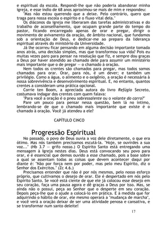 e espiritual da escola. Respondi-lhe que não poderia abandonar minha
igreja, e esse índio de 68 anos aproximou-se mais de mim e respondeu:
"Mas não estou querendo que a deixe. Pelo contrário, quero que
traga para nossa escola o espírito e o fluxo vital dela."
Os diáconos da igreja me liberaram das tarefas administrativas e do
trabalho de aconselhamento, que ocupam grande parte do tempo do
pastor, ficando encarregado apenas de orar e pregar, dirigir o
movimento de avivamento da oração, de âmbito nacional, que fundamos
sob a orientação de Deus, e dedicar-me ao preparo da liderança
espiritual através do ministério da Universidade.
Já lhe ocorreu ficar pensando em alguma decisão importante tomada
anos atrás, uma decisão simples, mas que transformou sua vida? Pois eu
muitas vezes paro para pensar na resolução que fiz, e sempre dou graças
a Deus por haver atendido ao chamado dele para assumir um ministério
mais importante que o de pregar — o chamado à oração.
Nem todos os crentes são chamados para pregar, mas todos somos
chamados para orar. Orar, para nós, é um dever; e também um
privilégio. Como a água, o alimento e o oxigênio, a oração é necessária à
nossa sobrevivência e desenvolvimento espiritual. E, no entanto, quantos
crentes a consideram uma prática opcional.
Corrie ten Boom, a apreciada autora do livro Refúgio Secreto,
costumava indagar dos crentes com quem falava:
"Para você a oração é o pneu sobressalente ou o volante do carro?"
Pare um pouco para pensar nessa questão, bem lá no íntimo,
lembrando-se de que o chamado mais importante que existe é o
chamado à oração. Você já atendeu a ele?
CAPÍTULO CINCO
Progressão Espiritual
No passado, o povo de Deus ouvia a voz dele diretamente, o que era
ótimo. Mas nós também precisamos escutá-la. "Hoje, se ouvirdes a sua
voz..." (Hb 3.7 — grifo nosso.) O Espírito Santo está entregando uma
mensagem à Igreja nestes dias. Deus está convocando seu povo para
orar, e é essencial que demos ouvido a esse chamado, pois a base sobre
a qual se assentam todas as coisas que devem acontecer daqui por
diante é: "Não por força nem por poder, mas pelo meu Espírito, diz o
Senhor dos Exércitos." (Zc 4.6.)
Precisamos entender que não é por nós mesmos, pelo nosso esforço
próprio, que cultivamos o desejo de orar. Ele é despertado em nós pelo
Espírito Santo. Se você está ciente de que ele já colocou esse desejo em
seu coração, faça uma pausa agora e dê graças a Deus por isso. Mas, se
ainda não o possui, peça ao Senhor que o desperte em seu coração.
Depois peça-lhe que o ajude a colocá-lo em prática. E à medida que for
adquirindo o hábito de orar, ele mesmo operará a "mudança de marcha",
e você verá a oração deixar de ser uma atividade penosa e cansativa, e
se transformar num santo deleite!
17
 