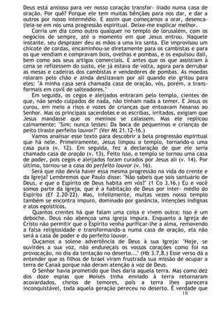 Deus está ansioso para ver nosso coração transfor- iiiado numa casa de
oração. Por quê? Porque ele tem muitas bênçãos para nos dar, e dar a
outros por nosso intermédio. E assim que começamos a orar, desenca-
(leia-se em nós uma progressão espiritual. Deixe-me explicar melhor.
Corria um dia como outro qualquer no templo de lorusalém, com os
negócios de sempre, até o momento em que Jesus entrou. Naquele
instante, seu desprazer deu as mãos a uma ira santa. Ele improvisou um
chicote de cordas, encaminhou-se diretamente para os cambistas e para
os que vendiam e compravam bois, ovelhas e pombas, e os expulsou dali,
bem como aos seus artigos comerciais. E antes que os que assistiam à
cena se refizessem do susto, ele já estava de volta, agora para derrubar
as mesas e cadeiras dos cambistas e vendedores de pombas. As moedas
rolaram pelo chão e ainda deslizavam por ali quando ele gritou para
eles: "A minha casa será chamada casa de oração, vós, porém, a trans-
formais em covil de salteadores."
Em seguida, os cegos e aleijados entraram pelo templo, cientes de
que, não sendo culpados de nada, não tinham nada a temer. E Jesus os
curou, em meio a risos e vozes de crianças que entoavam hosanas ao
Senhor. Mas os principais sacerdotes e os escribas, irritados, exigiam que
Jesus mandasse que os meninos se calassem. Mas ele replicou
calmamente: "Sim; nunca lestes: Da boca de pequeninos e crianças de
peito tiraste perfeito louvor?" (Ver Mt 21.12-16.)
Vamos analisar esse texto para descobrir a bela progressão espiritual
que há nele. Primeiramente, Jesus limpou o templo, tornando-o uma
casa pura (v. 12). Em seguida, fez a declaração de que ele seria
chamado casa de oração (v. 13). Feito isso, o templo se tornou uma casa
de poder, pois cegos e aleijados foram curados por Jesus ali (v. 14). Por
último, tornou-se a casa do perfeito louvor (v. 16).
Será que não devia haver essa mesma progressão na vida do crente e
da Igreja? Lembremos que Paulo disse: "Não sabeis que sois santuário de
Deus, e que o Espírito de Deus habita em vós?" (1 Co 3.16.) Eu e você
somos parte da Igreja, que é a habitação de Deus por inter- médio do
Espírito (Ef 2.20-22). Mas, infelizmente, muitas vezes nosso templo
também se encontra impuro, dominado por ganância, intenções indignas
e atos egoísticos.
Quantos crentes há que falam uma coisa e vivem outra; isso é um
deboche. Deus não abençoa uma igreja impura. Enquanto a Igreja de
Cristo não permitir que o Espírito venha purificar-lhe a alma, removendo
a falsa religiosidade e transformando-a numa casa de oração, ela não
será a casa de poder e do perfeito louvor.
Ouçamos a solene advertência de Deus à sua Igreja: "Hoje, se
ouvirdes a sua voz, não endureçais os vossos corações como foi na
provocação, no dia da tentação no deserto..." (Hb 3.7,8.) Esse verso dá a
entender que os filhos de Israel viram frustrada sua missão de ocupar a
terra de Canaã porque não deram atenção à voz de Deus.
O Senhor havia prometido que lhes daria aquela terra. Mas como dez
dos doze espias que Moisés tinha enviado à terra retornaram
acovardados, cheios de temores, pois a terra lhes parecera
inconquistável, toda aquela geração pereceu no deserto. É verdade que
18
 