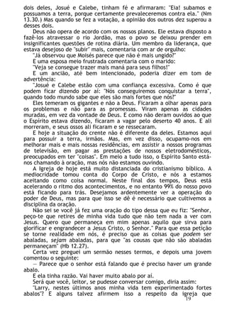 dois deles, Josué e Calebe, tinham fé e afirmaram: "Eia! subamos e
possuamos a terra, porque certamente prevaleceremos contra ela." (Nm
13.30.) Mas quando se fez a votação, a opinião dos outros dez superou a
desses dois.
Deus não opera de acordo com os nossos planos. Ele estava disposto a
fazê-los atravessar o rio Jordão, mas o povo se deixou prender em
insignificantes questões de rotina diária. Um membro da liderança, que
estava desejoso de "subir" mais, comentaria com ar de orgulho:
"Já observou que Moisés parece que não é mais ungido?"
E uma esposa meio frustrada comentaria com o marido:
"Veja se consegue trazer mais maná para seus filhos!"
E um ancião, até bem intencionado, poderia dizer em tom de
advertência:
"Josué e Calebe estão com uma confiança excessiva. Como é que
podem ficar dizendo por aí: "Nós conseguiremos conquistar a terra",
quando todo mundo sabe que eles são mais fortes que nós?"
Eles temeram os gigantes e não a Deus. Ficaram a olhar apenas para
os problemas e não para as promessas. Viram apenas as cidades
muradas, em vez da vontade de Deus. E como não deram ouvidos ao que
o Espírito estava dizendo, ficaram a vagar pelo deserto 40 anos. E ali
morreram, e seus ossos ali ficaram e se ressecaram.
E hoje a situação do crente não é diferente da deles. Estamos aqui
para possuir a terra, irmãos. Mas, em vez disso, ocupamo-nos em
melhorar mais e mais nossas residências, em assistir a nossos programas
de televisão, em pagar as prestações de nossos eletrodomésticos,
preocupados em ter "coisas". Em meio a tudo isso, o Espírito Santo está-
nos chamando à oração, mas nós não estamos ouvindo.
A Igreja de hoje está muito distanciada do cristianismo bíblico. A
mediocridade tomou conta do Corpo de Cristo, e nós a estamos
aceitando como coisa normal. Neste final dos tempos, Deus está
acelerando o ritmo dos acontecimentos, e no entanto 99% do nosso povo
está ficando para trás. Desejamos ardentemente ver a operação do
poder de Deus, mas para que isso se dê é necessário que cultivemos a
disciplina da oração.
Não sei se você já fez uma oração do tipo dessa que eu fiz: "Senhor,
peço-te que retires de minha vida tudo que não tem nada a ver com
Jesus. Quero que permaneça em mim apenas aquilo que sirva para
glorificar e engrandecer a Jesus Cristo, o Senhor." Para que essa petição
se torne realidade em nós, é preciso que as coisas que podem ser
abaladas, sejam abaladas, para que "as cousas que não são abaladas
permaneçam" (Hb 12.27).
Certa vez preguei um sermão nesses termos, e depois uma jovem
comentou o seguinte:
— Parece que o senhor está falando que é preciso haver um grande
abalo.
E ela tinha razão. Vai haver muito abalo por aí.
Será que você, leitor, se pudesse conversar comigo, diria assim:
"Larry, nestes últimos anos minha vida tem experimentado fortes
abalos"? E alguns talvez afirmem isso a respeito da igreja que
19
 