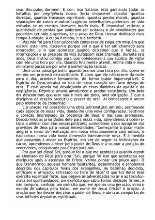 seus discípulos dormem. E com isso Satanás está ganhando todas as
batalhas por negligência nossa. Seria impossível calcular quantas
derrotas, quantos fracassos espirituais, quantas perdas morais, quantas
separações de casais e outras tragédias semelhantes poderiam ter sido
evitadas se os crentes tivessem orado mais. É impossível estimar a
quantidade de perdas que poderiam ser evitadas e de penalidades que
poderiam ter sido suspensas, se o povo de Deus tivesse dedicado mais
tempo à oração. A culpa é minha, e sua também.
Mas não foi para ficar colocando complexos de culpa em ninguém que
escrevi este livro. Escrevi-o porque sei o que é ter um chamado para
interceder, e o que acontece quando deixamos que a fadiga, as
interrupções e as pressões da vida sufoquem esse chamado. Durante seis
anos, Deus instou comigo para que obedecesse à sua súplica de vigiar
com ele uma hora por dia. Quando finalmente atendi, minha vida e meu
ministério passaram por uma transformação radical.
Uma coisa posso garantir: quando oramos uma hora por dia, opera-se
em nós um processo extraordinário. É claro que ele não ocorre da noite
para o dia; acontece lentamente, de forma quase imperceptível. O
Espírito de Deus enraíza no solo de nosso coração um forte desejo de
orar. E esse anseio vai desalojando as ervas daninhas da apatia e da
negligência. Depois o anseio amadurece e produz constância. Um belo
dia descobrimos que orar não é mais um peso, uma obrigação. É que a
disciplina da oração produziu o prazer de orar. Aí começamos a ansiar
pelo momento da comunhão.
E a oração vai operando uma obra sobrenatural em nós, permeando
cada aspecto de nossa vida, dando-lhe uma nova configuração. Sentimos
o coração impregnado da presença de Deus e das suas promessas.
Descobrimos as prioridades dele para nossa vida, aprendemos a observá-
las e a alinhar com elas nossas petições; aprendemos a nos apropriar das
provisões de Deus para nossas necessidades. "Começamos a gozar maior
alegria e senso de realização em nosso relacionamento com outros, e
isso coloca nossa vida numa dimensão inteiramente nova. E à medida
que passamos a andar no Espírito, em vez de seguir as inclinações da
carne, aprendemos a viver pelo poder de Deus e a ocupar a posição de
vencedores, conquistada por Cristo para nós.
Por que sei disso? Sei, porque foi o que me aconteceu quando atendi
ao chamado de Deus para orar. Sei, porque foi isso que aconteceu aos
discípulos após a ascensão de Cristo. Vamos pensar um pouco aqui. O
que transformou aqueles homens hesitantes, desanimados e sonolentos
descritos nos capítulos finais dos evangelhos, no batalhão decidido,
unificado e arrojado, retratado no livro de Atos? O que fez deles esse
exército espiritual forte, que pegava as adversidades no ar e as transfor-
mava em oportunidades; um exército que sabia tomar decisões firmes, e
não inseguro, confuso; um exército que, em apenas uma geração, virou o
mundo de cabeça para baixo, em nome de Jesus Cristo? A oração. A
oração que fez descer dos céus o poder de Deus, e abriu as comportas de
seus infinitos depósitos espirituais.
 