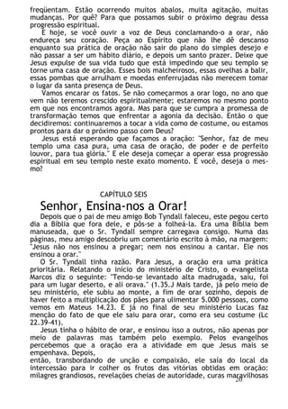 freqüentam. Estão ocorrendo muitos abalos, muita agitação, muitas
mudanças. Por quê? Para que possamos subir o próximo degrau dessa
progressão espiritual.
E hoje, se você ouvir a voz de Deus conclamando-o a orar, não
endureça seu coração. Peça ao Espírito que não lhe dê descanso
enquanto sua prática de oração não sair do plano do simples desejo e
não passar a ser um hábito diário, e depois um santo prazer. Deixe que
Jesus expulse de sua vida tudo que está impedindo que seu templo se
torne uma casa de oração. Esses bois malcheirosos, essas ovelhas a balir,
essas pombas que arrulham e moedas enferrujadas não merecem tomar
o lugar da santa presença de Deus.
Vamos encarar os fatos. Se não começarmos a orar logo, no ano que
vem não teremos crescido espiritualmente; estaremos no mesmo ponto
em que nos encontramos agora. Mas para que se cumpra a promessa de
transformação temos que enfrentar a agonia da decisão. Então o que
decidiremos: continuaremos a tocar a vida como de costume, ou estamos
prontos para dar o próximo passo com Deus?
Jesus está esperando que façamos a oração: "Senhor, faz de meu
templo uma casa pura, uma casa de oração, de poder e de perfeito
louvor, para tua glória." E ele deseja começar a operar essa progressão
espiritual em seu templo neste exato momento. E você, deseja o mes-
mo?
CAPÍTULO SEIS
Senhor, Ensina-nos a Orar!
Depois que o pai de meu amigo Bob Tyndall faleceu, este pegou certo
dia a Bíblia que fora dele, e pôs-se a folheá-la. Era uma Bíblia bem
manuseada, que o Sr. Tyndall sempre carregava consigo. Numa das
páginas, meu amigo descobriu um comentário escrito à mão, na margem:
"Jesus não nos ensinou a pregar; nem nos ensinou a cantar. Ele nos
ensinou a orar."
O Sr. Tyndall tinha razão. Para Jesus, a oração era uma prática
prioritária. Relatando o início do ministério de Cristo, o evangelista
Marcos diz o seguinte: "Tendo-se levantado alta madrugada, saiu, foi
para um lugar deserto, e ali orava." (1.35.J Mais tarde, já pelo meio de
seu ministério, ele subiu ao monte, a fim de orar sozinho, depois de
haver feito a multiplicação dos pães para ulimentar 5.000 pessoas, como
vemos em Mateus 14.23. E já no final de seu ministério Lucas faz
menção do fato de que ele saiu para orar, como era seu costume (Lc
22.39-41).
Jesus tinha o hábito de orar, e ensinou isso a outros, não apenas por
meio de palavras mas também pelo exemplo. Pelos evangelhos
percebemos que a oração era a atividade em que Jesus mais se
empenhava. Depois,
então, transbordando de unção e compaixão, ele saía do local da
intercessão para ir colher os frutos das vitórias obtidas em oração:
milagres grandiosos, revelações cheias de autoridade, curas maravilhosas
20
 