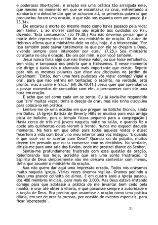 e poderosas libertações. A oração era uma prática tão arraigada nele,
que mesmo no momento em que se encontrava na cruz, enfrentando a
zombaria e o deboche dos que se achavam ali, as primeiras palavras que
pronunciou foram uma oração, o que não nos espanta nem um pouco (Lc
23.34).
Ele encarou a morte do mesmo modo como havia passado pela vida:
sem temor. E ao morrer confiou seu espírito aos cuidados do Pai,
dizendo: "Está consumado." (Jo 19.30.) Mas não devemos pensar que a
morte dele representou o fim de seu ministério de oração. O autor de
Hebreus afirma que o ministério dele no céu, hoje, é a intercessão: "Por
isso também pode salvar totalmente os que por ele se chegam a Deus,
vivendo sempre para interceder por eles." (7.25.) Seu ministério
constante no céu é oração. Ele ora por mim, e por você também.
Jesus nunca faria algo que não tivesse valor, ou que fosse enfadonho,
sem vida; e tampouco nos pediria que o fizéssemos. E nesse momento
ele dirige a todos nós o chamado mais importante que existe. Repete
para nós as mesmas palavras que disse aos discípulos no jardim do
Getsêmani: "Então, nem uma hora pudestes vós vigiar comigo? Vigiai e
orai, para que não entreis em tentação; o espírito, na verdade, está
pronto, mas a carne é fraca." (Mt 26.40,41.) Jesus quer que aprendamos
a passar momentos de comunhão com ele, a permanecer com ele uma
hora em oração.
E acho que sei como cada um se sente. Eu já kavia-lhe respondido
que "sim" muitas vezes; tinha o desejo de orar, mas não tinha disciplina
para colocá-lo em prática.
Lembro-me de uma ocasião em que preguei no Boliche Bronco, ainda
em Dallas. (A Igreja Batista de Beverly Hills se mudara para essa antiga
pista de boliche, pois o templo ficara pequeno para a congregação.)
Havia cerca de três mil jovens naquela noite no salão, e quando fiz o
apelo uns quinhentos deles vieram à frente. Nunca me osqueci daquele
momento. Na hora em que olhei para todos aqueles rostos e disse:
"Acertem a vida com Deus", no meu interior uma voz indagou: "E quando
é que você vai se acertar com Deus?" Quando saí do púlpito, muitos
devem ter pensado que eu ia conversar com os decididos. Na verdade,
dirigia-me para uma sala dos fundos, onde me prostrei diante do Senhor.
Sentia-me profundamente frustrado com essa questão da oração.
Relembrando isso hoje, acredito que era uma santa frustração. O
Espírito de Deus simplesmente não me deixava contentar com menos,
tinha que assumir o ministério da oração.
Mas não quero dar aqui uma impressão errada. Todos nós orávamos
muito naquela igreja. Várias vezes tivemos vigílias. Oramos pedindo a
Deus uma grande colheita de almas. E em quatro anos a igreja passou,
dos 400 membros iniciais, para mais de 3.000. Mas Deus estava instando
comigo para que adotasse a prática de me levantar bem cedo pela
manhã, e orar até obter a vitória, e que possuísse sempre a autoridade e
a unção de Deus. Era preciso que assumisse a oração como uma prática
diária, em vez de orar às pressas, por ocasião de eventos especiais, para
ficar "abençoado".
21
 