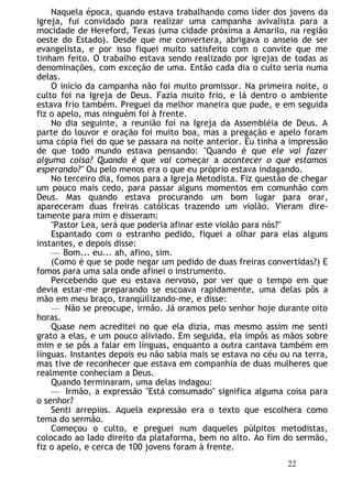Naquela época, quando estava trabalhando como líder dos jovens da
igreja, fui convidado para realizar uma campanha avivalista para a
mocidade de Hereford, Texas (uma cidade próxima a Amarilo, na região
oeste do Estado). Desde que me convertera, abrigava o anseio de ser
evangelista, e por isso fiquei muito satisfeito com o convite que me
tinham feito. O trabalho estava sendo realizado por igrejas de todas as
denominações, com exceção de uma. Então cada dia o culto seria numa
delas.
O início da campanha não foi muito promissor. Na primeira noite, o
culto foi na Igreja de Deus. Fazia muito frio, e lá dentro o ambiente
estava frio também. Preguei da melhor maneira que pude, e em seguida
fiz o apelo, mas ninguém foi à frente.
No dia seguinte, a reunião foi na Igreja da Assembléia de Deus. A
parte do louvor e oração foi muito boa, mas a pregação e apelo foram
uma cópia fiel do que se passara na noite anterior. Eu tinha a impressão
de que todo mundo estava pensando: "Quando é que ele vai fazer
alguma coisa? Quando é que vai começar a acontecer o que estamos
esperando?" Ou pelo menos era o que eu próprio estava indagando.
No terceiro dia, fomos para a Igreja Metodista. Fiz questão de chegar
um pouco mais cedo, para passar alguns momentos em comunhão com
Deus. Mas quando estava procurando um bom lugar para orar,
apareceram duas freiras católicas trazendo um violão. Vieram dire-
tamente para mim e disseram:
"Pastor Lea, será que poderia afinar este violão para nós?"
Espantado com o estranho pedido, fiquei a olhar para elas alguns
instantes, e depois disse:
— Bom... eu... ah, afino, sim.
(Como é que se pode negar um pedido de duas freiras convertidas?) E
fomos para uma sala onde afinei o instrumento.
Percebendo que eu estava nervoso, por ver que o tempo em que
devia estar-me preparando se escoava rapidamente, uma delas pôs a
mão em meu braço, tranqüilizando-me, e disse:
— Não se preocupe, irmão. Já oramos pelo senhor hoje durante oito
horas.
Quase nem acreditei no que ela dizia, mas mesmo assim me senti
grato a elas, e um pouco aliviado. Em seguida, ela impôs as mãos sobre
mim e se pôs a falar em línguas, enquanto a outra cantava também em
línguas. Instantes depois eu não sabia mais se estava no céu ou na terra,
mas tive de reconhecer que estava em companhia de duas mulheres que
realmente conheciam a Deus.
Quando terminaram, uma delas indagou:
— Irmão, a expressão "Está consumado" significa alguma coisa para
o senhor?
Senti arrepios. Aquela expressão era o texto que escolhera como
tema do sermão.
Começou o culto, e preguei num daqueles púlpitos metodistas,
colocado ao lado direito da plataforma, bem no alto. Ao fim do sermão,
fiz o apelo, e cerca de 100 jovens foram à frente.
22
 